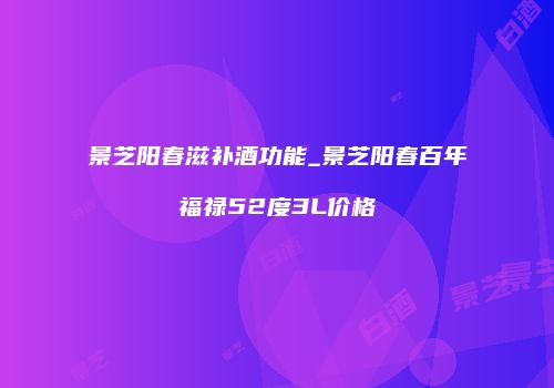 景芝阳春滋补酒功能_景芝阳春百年福禄52度3L价格