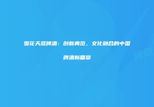 雪花天涯啤酒：创新典范，文化融合的中国啤酒新篇章