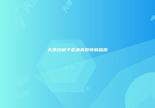 天津川铺子老酒真假辨别指南