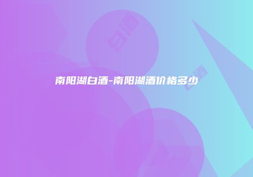 南阳湖白酒-南阳湖酒价格多少
