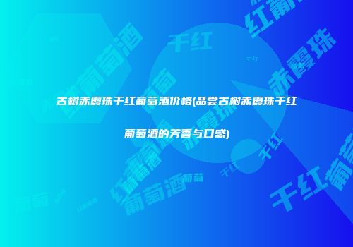 古树赤霞珠干红葡萄酒价格(品尝古树赤霞珠干红葡萄酒的芳香与口感)
