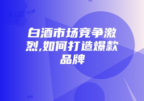 白酒市场竞争激烈,如何打造爆款品牌