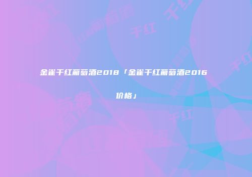 金雀干红葡萄酒2018「金雀干红葡萄酒2016 价格」