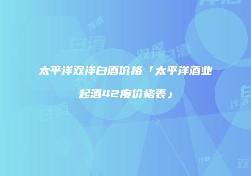 太平洋双洋白酒价格「太平洋酒业起酒42度价格表」