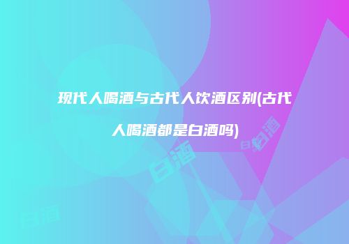 现代人喝酒与古代人饮酒区别(古代人喝酒都是白酒吗)