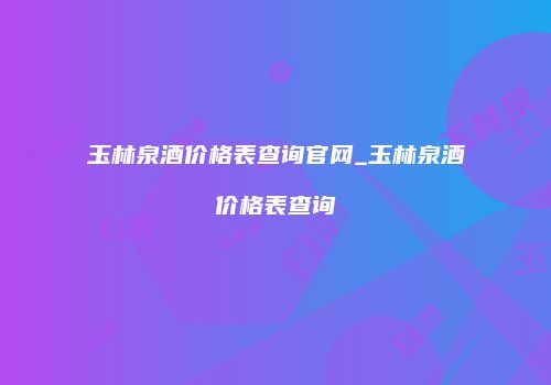 玉林泉酒价格表查询官网_玉林泉酒价格表查询