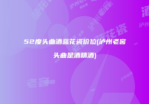 52度头曲酒蓝花瓷价位(泸州老窖头曲是酒精酒)