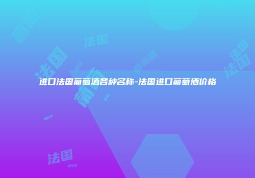 进口法国葡萄酒各种名称-法国进口葡萄酒价格