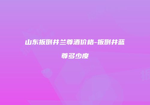山东扳倒井兰尊酒价格-扳倒井蓝尊多少度