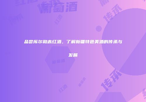 品尝库尔勒赤红酒，了解新疆特色美酒的传承与发展