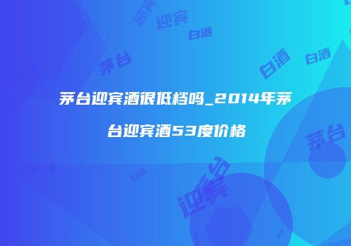 茅台迎宾酒很低档吗_2014年茅台迎宾酒53度价格