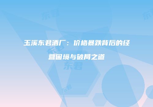 玉溪东君酒厂：价格暴跌背后的经营困境与破局之道