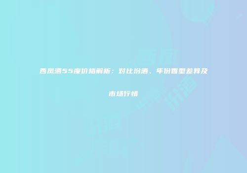 西凤酒55度价格解析：对比汾酒、年份香型差异及市场行情