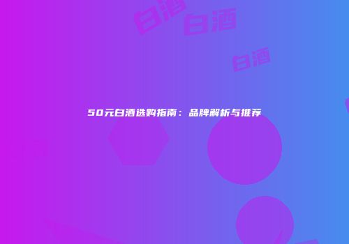 50元白酒选购指南：品牌解析与推荐