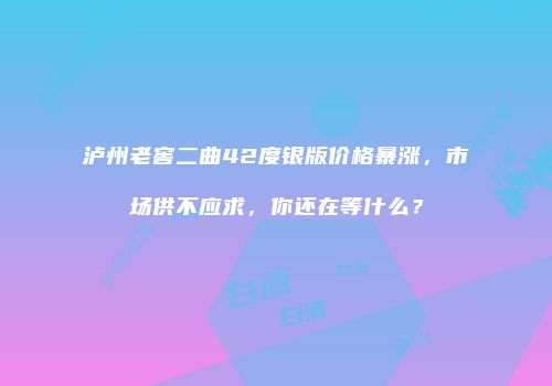 泸州老窖二曲42度银版价格暴涨，市场供不应求，你还在等什么？