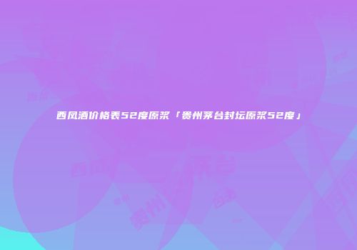 西凤酒价格表52度原浆「贵州茅台封坛原浆52度」