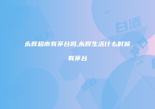 永辉超市有茅台吗,永辉生活什么时候有茅台