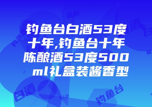 钓鱼台白酒53度十年,钓鱼台十年陈酿酒53度500 ml礼盒装酱香型