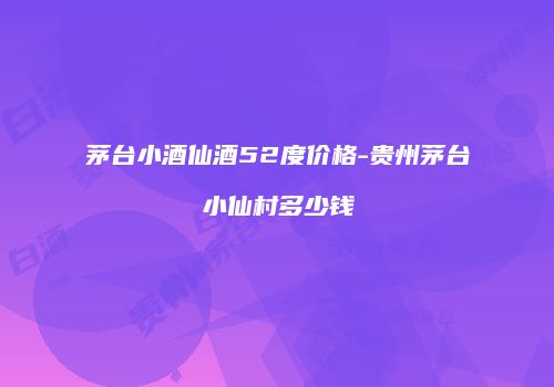 茅台小酒仙酒52度价格-贵州茅台小仙村多少钱