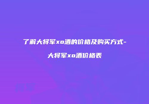 了解大将军xo酒的价格及购买方式-大将军xo酒价格表