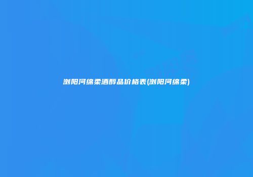 浏阳河绵柔酒醇品价格表(浏阳河绵柔)