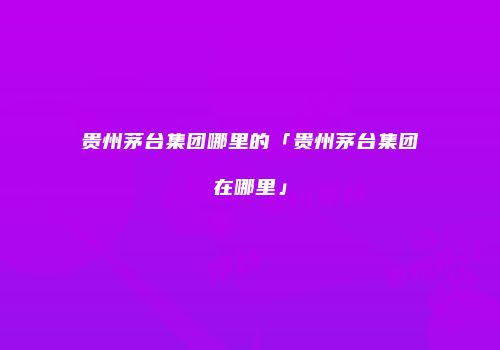 贵州茅台集团哪里的「贵州茅台集团在哪里」