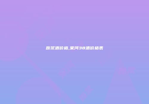 原浆酒价格,宋河38酒价格表