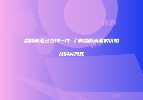 晶醇啤酒多少钱一件-了解晶醇啤酒的价格及购买方式