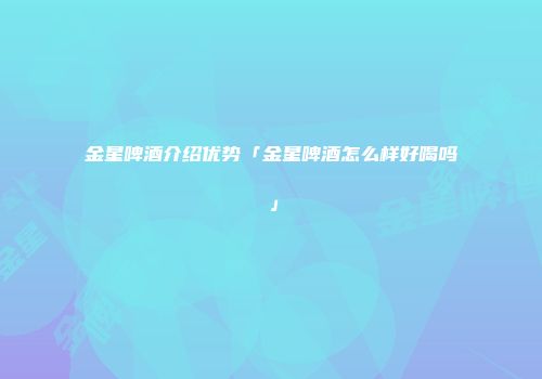 金星啤酒介绍优势「金星啤酒怎么样好喝吗」
