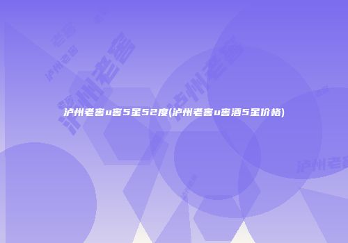 泸州老窖u窖5星52度(泸州老窖u窖酒5星价格)