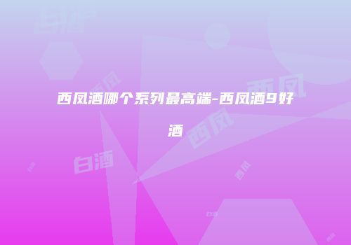 西凤酒哪个系列最高端-西凤酒9好酒