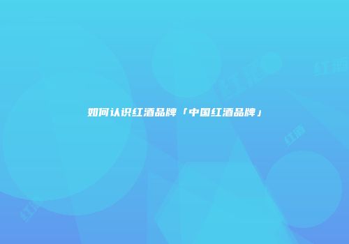 如何认识红酒品牌「中国红酒品牌」