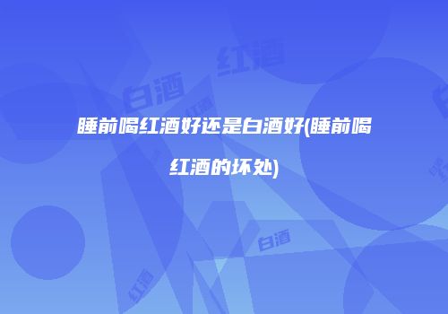 睡前喝红酒好还是白酒好(睡前喝红酒的坏处)