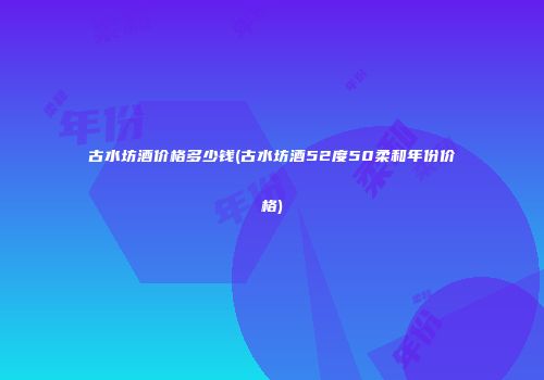 古水坊酒价格多少钱(古水坊酒52度50柔和年份价格)