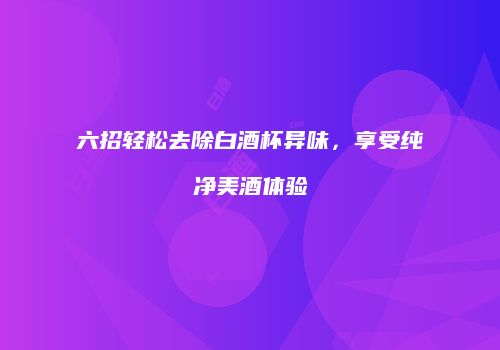 六招轻松去除白酒杯异味，享受纯净美酒体验