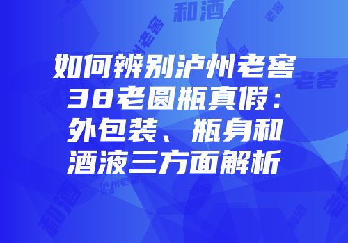 如何辨别泸州老窖38老圆瓶真假：外包装、瓶身和酒液三方面解析