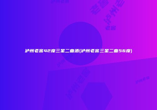 泸州老窖42度三星二曲酒(泸州老窖三星二曲56度)