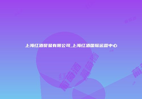 上海红酒贸易有限公司,上海红酒国际运营中心