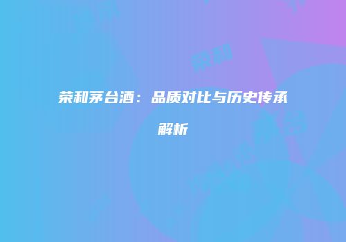 荣和茅台酒：品质对比与历史传承解析