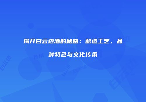 揭开白云边酒的秘密：酿造工艺、品种特色与文化传承