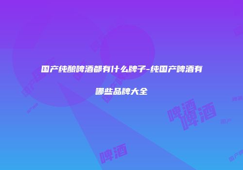 国产纯酿啤酒都有什么牌子-纯国产啤酒有哪些品牌大全