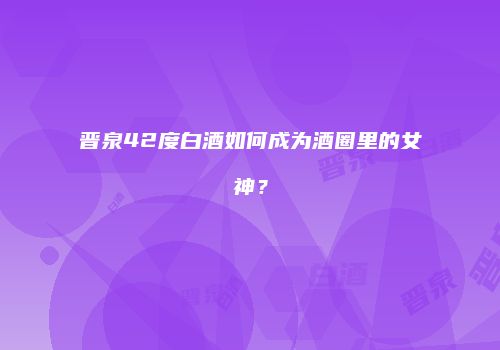 晋泉42度白酒如何成为酒圈里的女神？