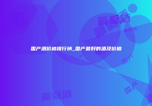 国产酒价格排行榜_国产最好的酒及价格