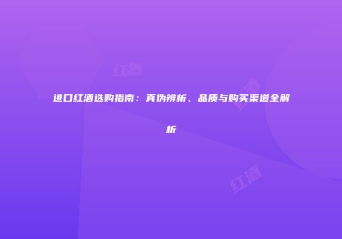 进口红酒选购指南：真伪辨析、品质与购买渠道全解析