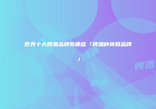 世界十大啤酒品牌有哪些「啤酒种类和品牌」