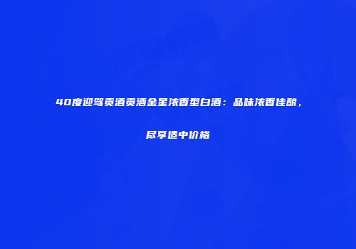 40度迎驾贡酒贡酒金星浓香型白酒：品味浓香佳酿，尽享适中价格