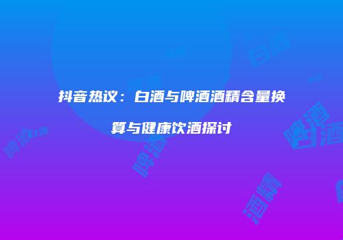 抖音热议：白酒与啤酒酒精含量换算与健康饮酒探讨