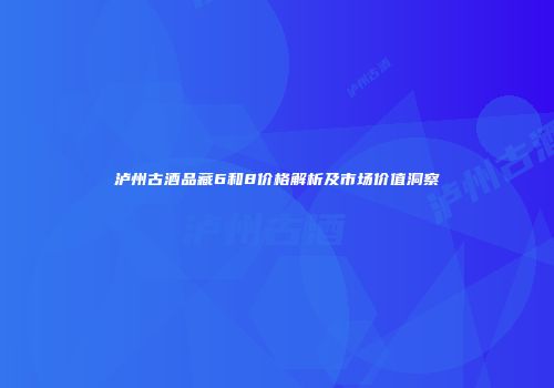 泸州古酒品藏6和8价格解析及市场价值洞察