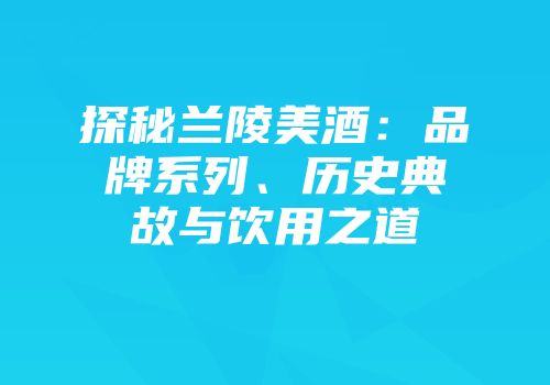 探秘兰陵美酒：品牌系列、历史典故与饮用之道