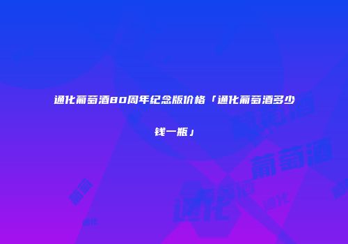 通化葡萄酒80周年纪念版价格「通化葡萄酒多少钱一瓶」